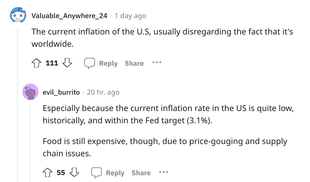 angle - Valuable_Anywhere_24 1 day ago The current inflation of the U.S, usually disregarding the fact that it's worldwide. 111 ... evil_burrito 20 hr. ago Especially because the current inflation rate in the Us is quite low, historically, and within the 